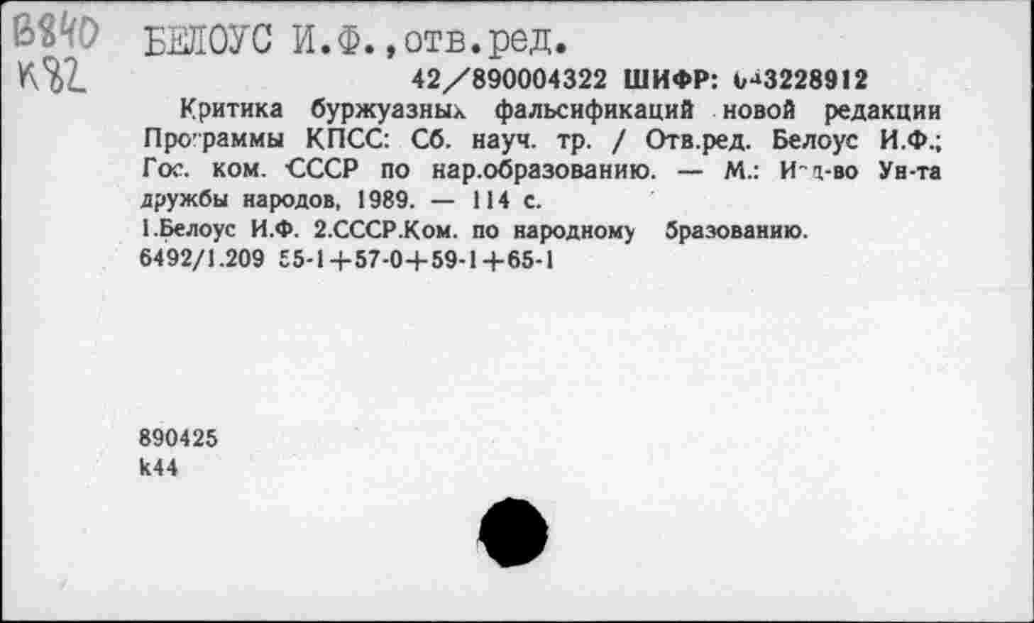 ﻿
БЕЛОУС И.Ф. »отв.ред.
42/890004322 ШИФР: (,-‘3228912
Критика буржуазных фальсификаций новой редакции Программы КПСС: Сб. науч. тр. / Отв.ред. Белоус И.Ф.; Гос. ком. СССР по нар.образованию. — М.: И-т-во Ун-та дружбы народов, 1989. — 114 с.
1.Белоус И.Ф. 2.СССР.Ком. по народному бразованию.
6492/1.209 55-1+57-04-59-1+65-1
890425 к44